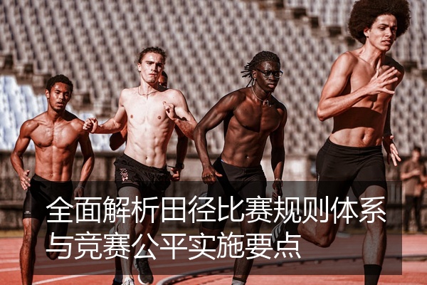 全面解析田径比赛规则体系与竞赛公平实施要点